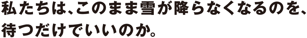 私たちは、このまま雪が降らなくなるのを、待つだけでいいのか。